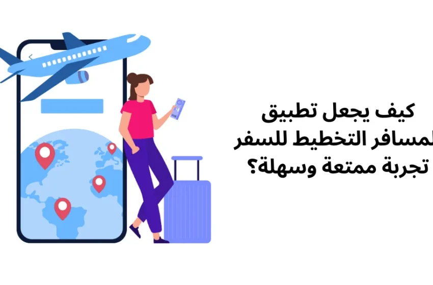 كيف يجعل تطبيق المسافر التخطيط للسفر تجربة ممتعة وسهلة؟